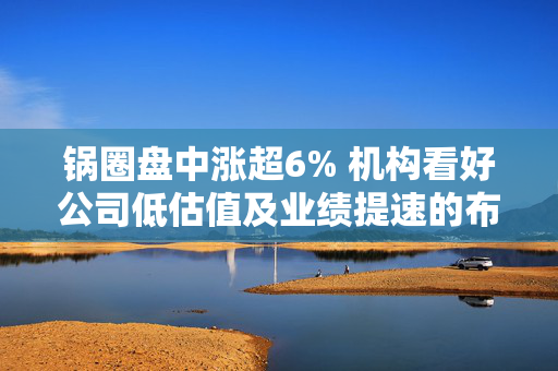 锅圈盘中涨超6% 机构看好公司低估值及业绩提速的布局机会
