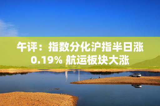午评：指数分化沪指半日涨0.19% 航运板块大涨