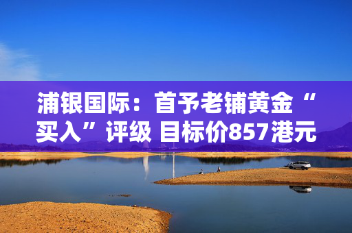 浦银国际：首予老铺黄金“买入”评级 目标价857港元