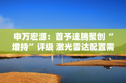 申万宏源：首予速腾聚创“增持”评级 激光雷达配置需求进入爆发期