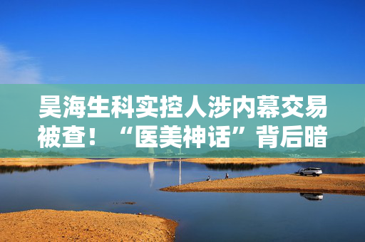昊海生科实控人涉内幕交易被查！“医美神话”背后暗藏迷雾