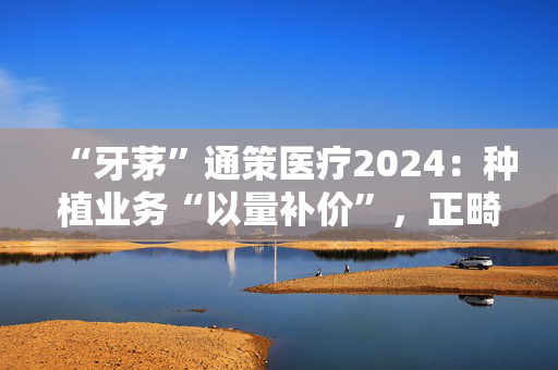 “牙茅”通策医疗2024：种植业务“以量补价”，正畸连年下滑，千亿市值缩水九成
