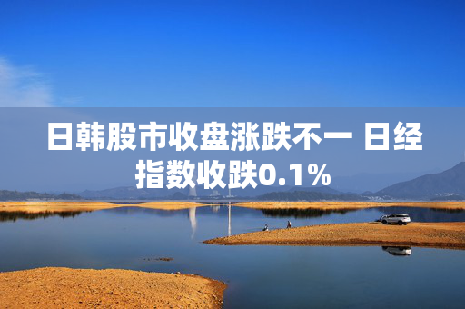 日韩股市收盘涨跌不一 日经指数收跌0.1%