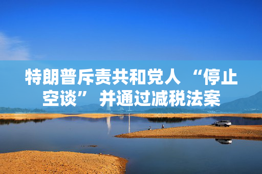 特朗普斥责共和党人 “停止空谈” 并通过减税法案