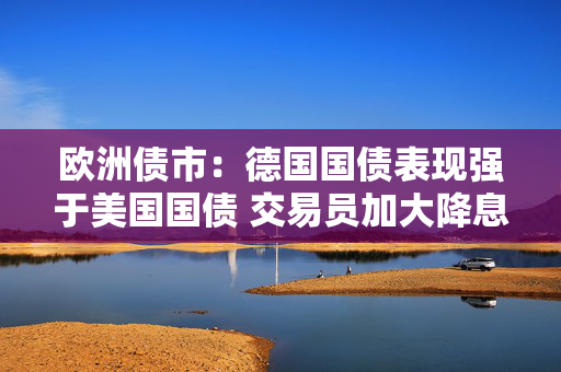 欧洲债市：德国国债表现强于美国国债 交易员加大降息押注