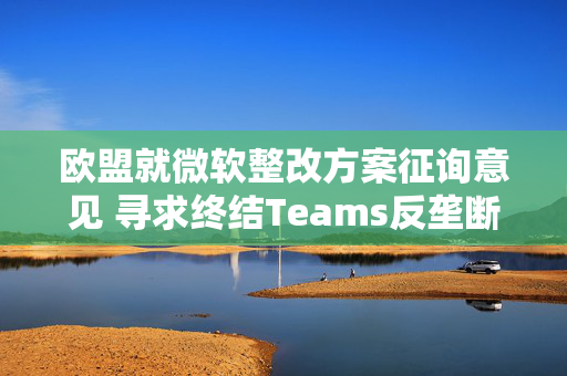 欧盟就微软整改方案征询意见 寻求终结Teams反垄断调查