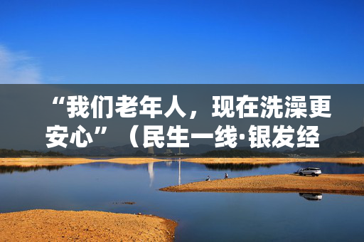 “我们老年人，现在洗澡更安心”（民生一线·银发经济促消费）