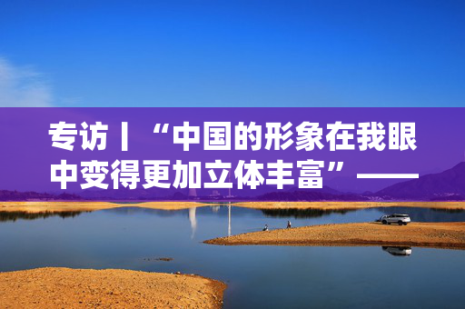 专访丨“中国的形象在我眼中变得更加立体丰富”——访马来西亚新亚洲战略研究中心理事长许庆琦