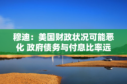 穆迪：美国财政状况可能恶化 政府债务与付息比率远超同类评级主权国家