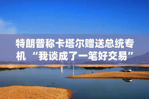 特朗普称卡塔尔赠送总统专机 “我谈成了一笔好交易”
