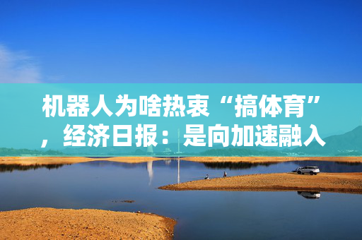 机器人为啥热衷“搞体育”，经济日报：是向加速融入日常生活发起的冲锋