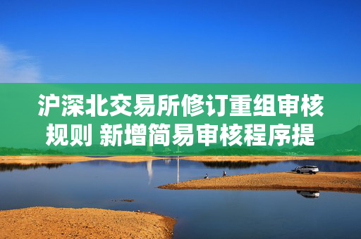 沪深北交易所修订重组审核规则 新增简易审核程序提高并购效率