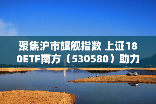聚焦沪市旗舰指数 上证180ETF南方（530580）助力捕捉低估值机遇
