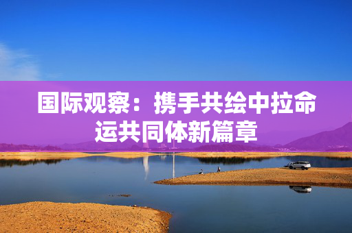 国际观察：携手共绘中拉命运共同体新篇章