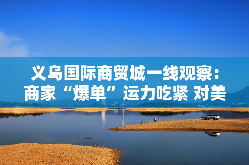义乌国际商贸城一线观察：商家“爆单”运力吃紧 对美贸易按下加速键