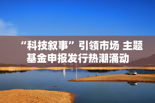 “科技叙事”引领市场 主题基金申报发行热潮涌动