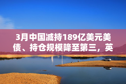 3月中国减持189亿美元美债、持仓规模降至第三，英国升至第二