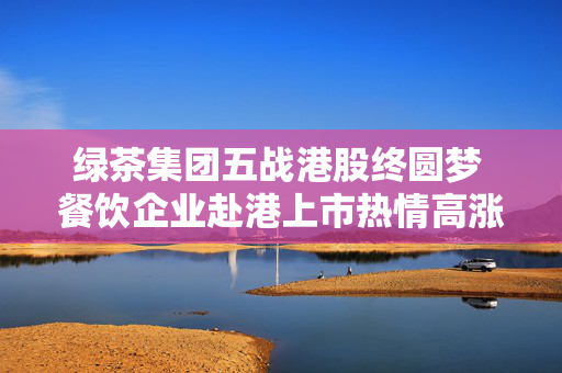 绿茶集团五战港股终圆梦 餐饮企业赴港上市热情高涨