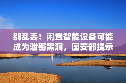 别乱丢！闲置智能设备可能成为泄密黑洞，国安部提示
