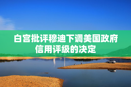 白宫批评穆迪下调美国政府信用评级的决定