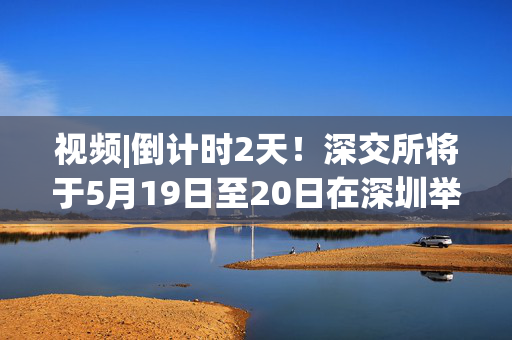 视频|倒计时2天！深交所将于5月19日至20日在深圳举办2025全球投资者大会