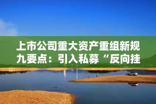 上市公司重大资产重组新规九要点：引入私募“反向挂钩”，压缩审核流程