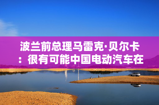 波兰前总理马雷克·贝尔卡：很有可能中国电动汽车在欧洲会代替特斯拉