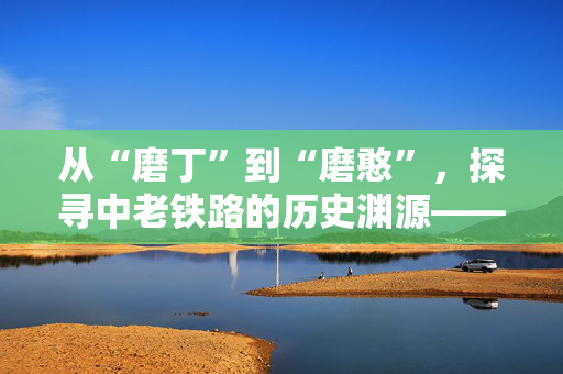 从“磨丁”到“磨憨”，探寻中老铁路的历史渊源——走访现代口岸，感受古道驿站（边城见闻）