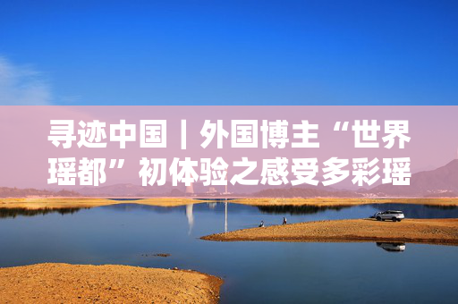 寻迹中国｜外国博主“世界瑶都”初体验之感受多彩瑶族文化