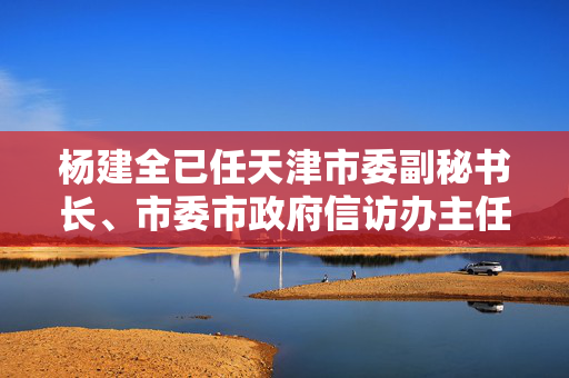 杨建全已任天津市委副秘书长、市委市政府信访办主任