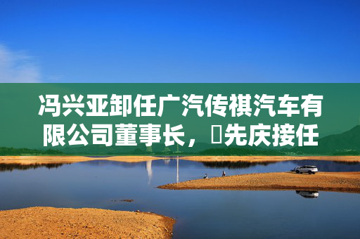 冯兴亚卸任广汽传祺汽车有限公司董事长，閤先庆接任
