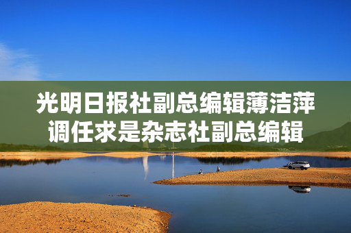 光明日报社副总编辑薄洁萍调任求是杂志社副总编辑
