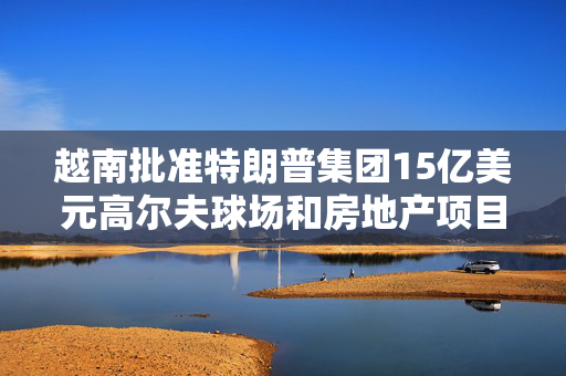 越南批准特朗普集团15亿美元高尔夫球场和房地产项目