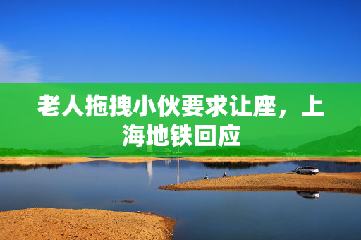 老人拖拽小伙要求让座，上海地铁回应