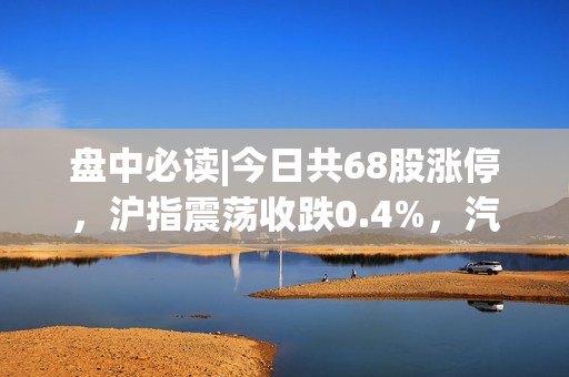 盘中必读|今日共68股涨停，沪指震荡收跌0.4%，汽车概念股爆发