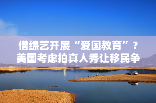 借综艺开展“爱国教育”？美国考虑拍真人秀让移民争夺国籍