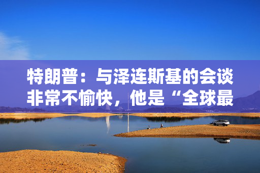 特朗普：与泽连斯基的会谈非常不愉快，他是“全球最佳推销员”