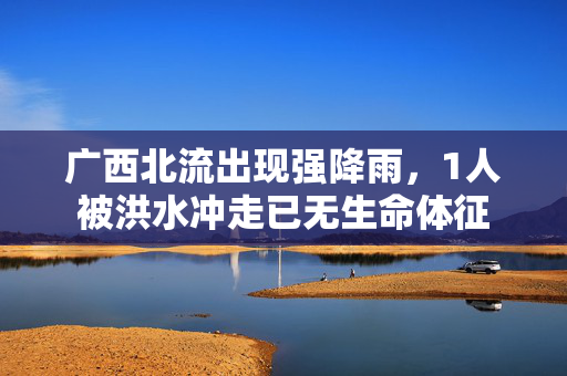 广西北流出现强降雨，1人被洪水冲走已无生命体征