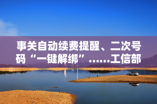 事关自动续费提醒、二次号码“一键解绑”……工信部明确：今年将重点解决