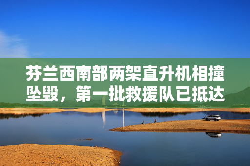 芬兰西南部两架直升机相撞坠毁，第一批救援队已抵达现场