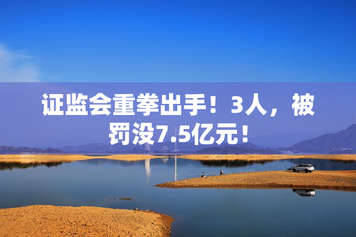 证监会重拳出手！3人，被罚没7.5亿元！