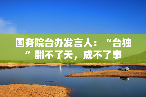 国务院台办发言人：“台独”翻不了天，成不了事