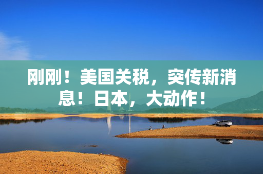 刚刚！美国关税，突传新消息！日本，大动作！