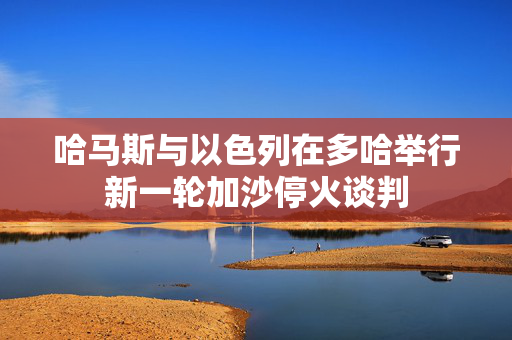 哈马斯与以色列在多哈举行新一轮加沙停火谈判