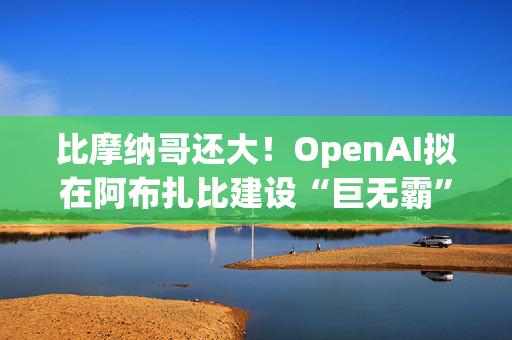 比摩纳哥还大！OpenAI拟在阿布扎比建设“巨无霸”数据中心