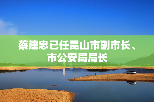 蔡建忠已任昆山市副市长、市公安局局长