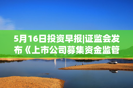5月16日投资早报|证监会发布《上市公司募集资金监管规则》，中成股份拟购买中技江苏100%股权股票停牌，今日一只新股上市