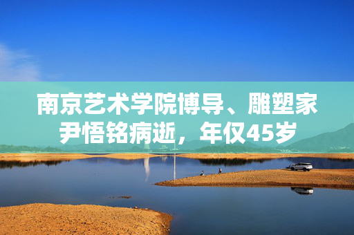 南京艺术学院博导、雕塑家尹悟铭病逝，年仅45岁