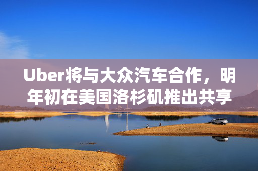 Uber将与大众汽车合作，明年初在美国洛杉矶推出共享自动驾驶服务