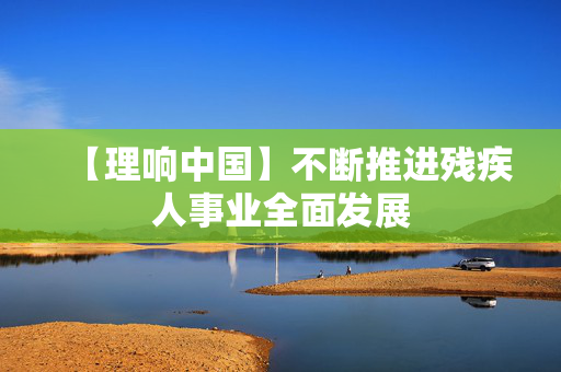 【理响中国】不断推进残疾人事业全面发展